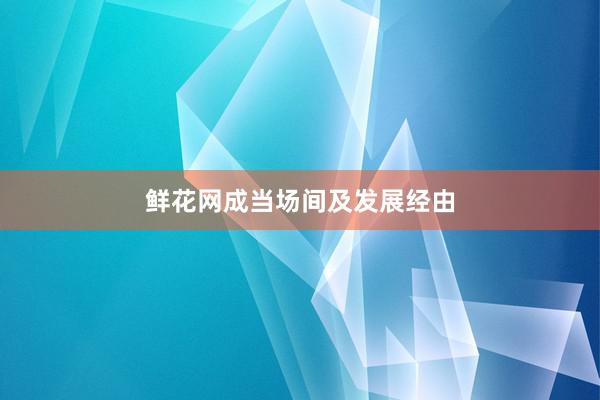 鲜花网成当场间及发展经由